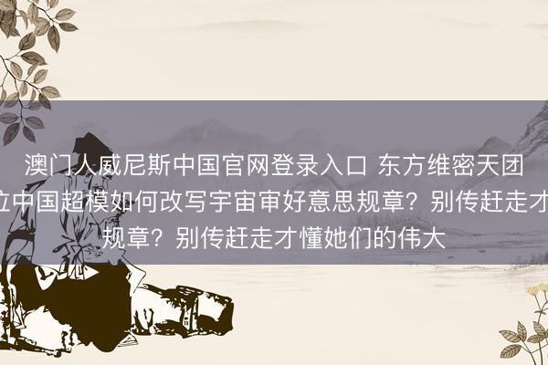澳门人威尼斯中国官网登录入口 东方维密天团惊艳寰球！7位中国超模如何改写宇宙审好意思规章？别传赶走才懂她们的伟大
