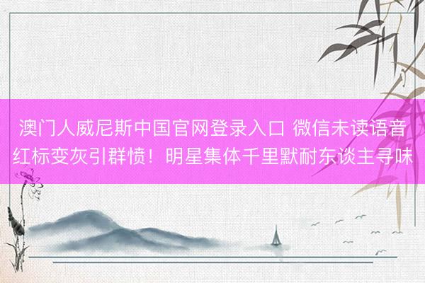 澳门人威尼斯中国官网登录入口 微信未读语音红标变灰引群愤!明星集体千里默耐东谈主寻味
