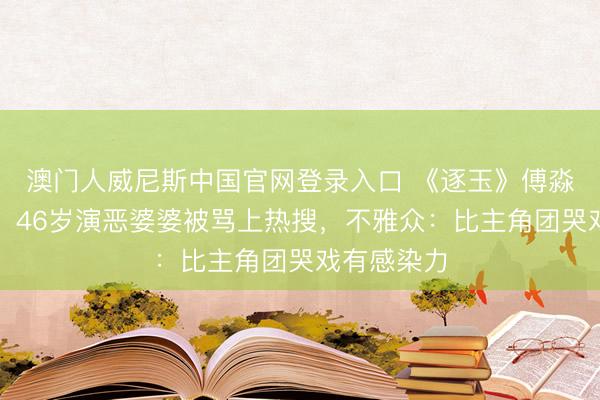 澳门人威尼斯中国官网登录入口 《逐玉》傅淼演技炸裂！46岁演恶婆婆被骂上热搜，不雅众：比主角团哭戏有感染力