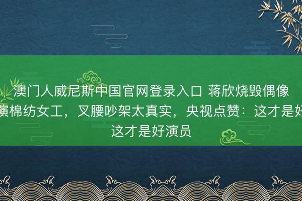 澳门人威尼斯中国官网登录入口 蒋欣烧毁偶像牵涉演棉纺女工，叉腰吵架太真实，央视点赞：这才是好演员