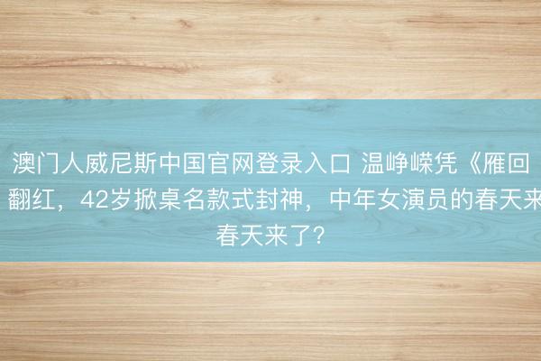 澳门人威尼斯中国官网登录入口 温峥嵘凭《雁回时》翻红，42岁掀桌名款式封神，中年女演员的春天来了？