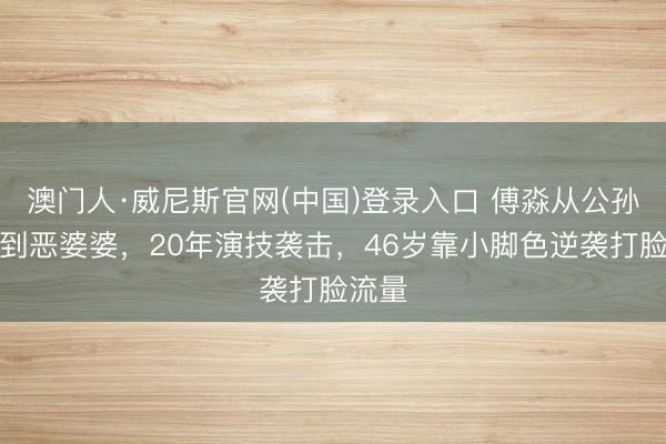 澳门人·威尼斯官网(中国)登录入口 傅淼从公孙绿萼到恶婆婆，20年演技袭击，46岁靠小脚色逆袭打脸流量