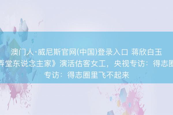 澳门人·威尼斯官网(中国)登录入口 蒋欣白玉兰封后！《弄堂东说念主家》演活估客女工，央视专访：得志圈里飞不起来