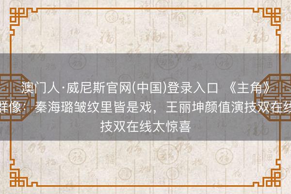 澳门人·威尼斯官网(中国)登录入口 《主角》女演员群像：秦海璐皱纹里皆是戏，王丽坤颜值演技双在线太惊喜