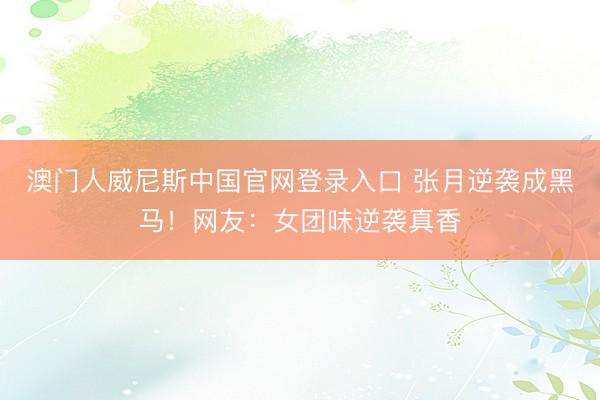 澳门人威尼斯中国官网登录入口 张月逆袭成黑马!网友:女团味逆袭真香