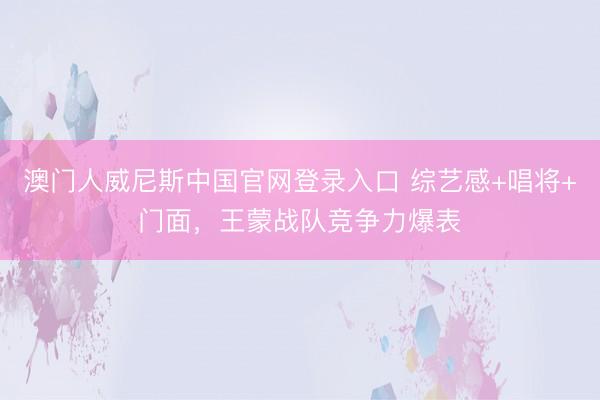 澳门人威尼斯中国官网登录入口 综艺感+唱将+门面，王蒙战队竞争力爆表