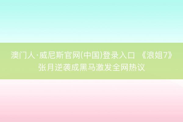 澳门人·威尼斯官网(中国)登录入口 《浪姐7》张月逆袭成黑马激发全网热议