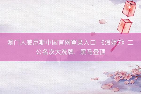 澳门人威尼斯中国官网登录入口 《浪姐7》二公名次大洗牌，黑马登顶
