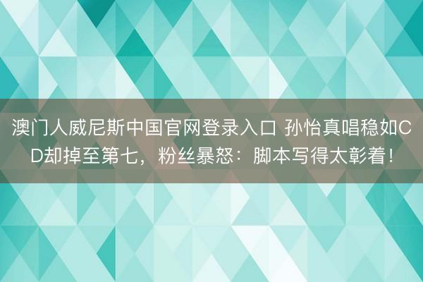 澳门人威尼斯中国官网登录入口 孙怡真唱稳如CD却掉至第七，粉丝暴怒：脚本写得太彰着！