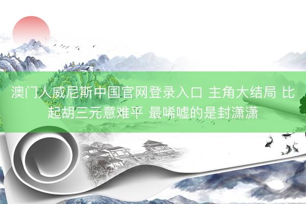 澳门人威尼斯中国官网登录入口 主角大结局 比起胡三元意难平 最唏嘘的是封潇潇