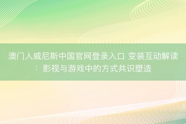 澳门人威尼斯中国官网登录入口 变装互动解读:影视与游戏中的方式共识塑造