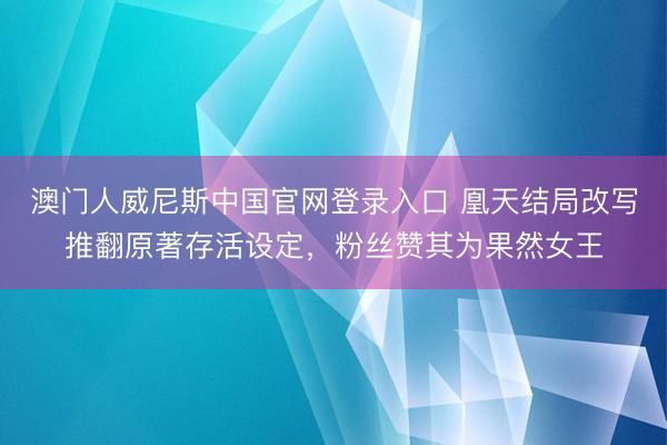 澳门人威尼斯中国官网登录入口 凰天结局改写推翻原著存活设定，粉丝赞其为果然女王