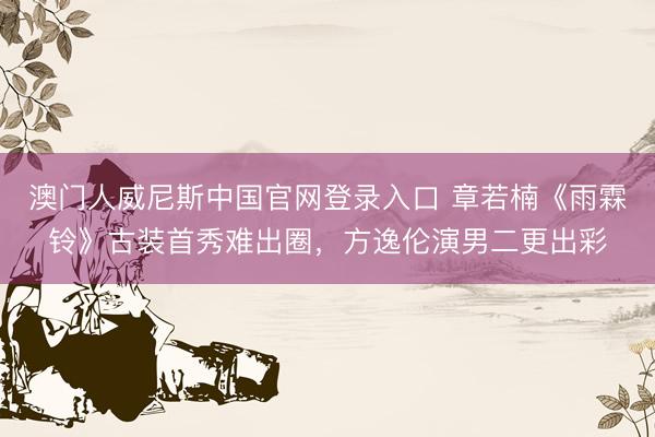 澳门人威尼斯中国官网登录入口 章若楠《雨霖铃》古装首秀难出圈，方逸伦演男二更出彩
