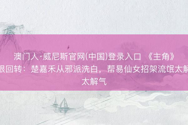 澳门人·威尼斯官网(中国)登录入口 《主角》最狠回转：楚嘉禾从邪派洗白，帮易仙女招架流氓太解气