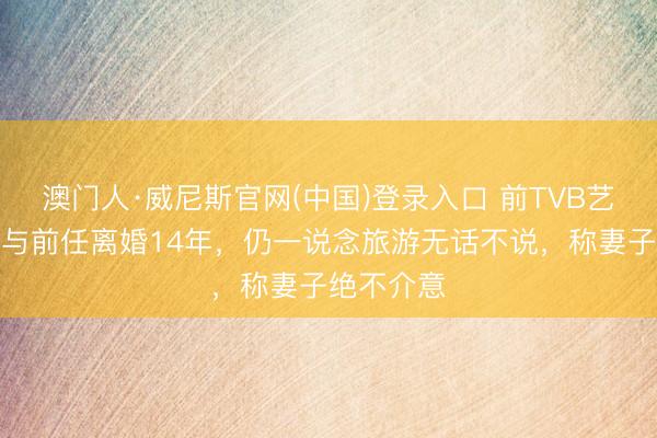 澳门人·威尼斯官网(中国)登录入口 前TVB艺东说念主与前任离婚14年，仍一说念旅游无话不说，称妻子绝不介意