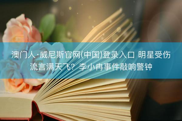 澳门人·威尼斯官网(中国)登录入口 明星受伤流言满天飞？李小冉事件敲响警钟