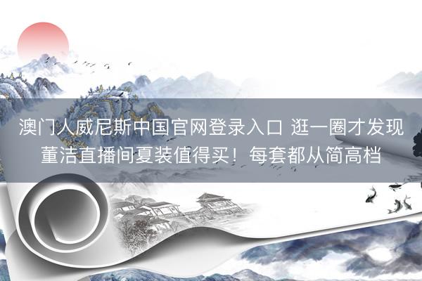 澳门人威尼斯中国官网登录入口 逛一圈才发现董洁直播间夏装值得买！每套都从简高档