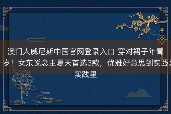 澳门人威尼斯中国官网登录入口 穿对裙子年青十岁！女东说念主夏天首选3款，优雅好意思到实践里