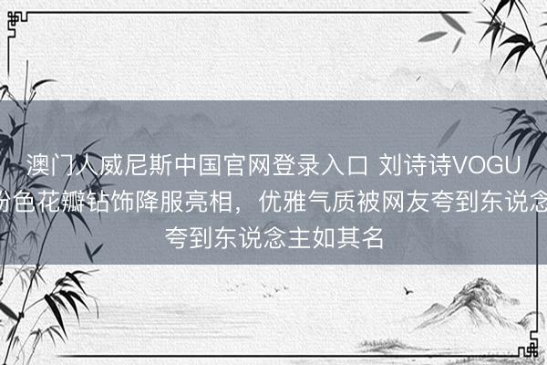 澳门人威尼斯中国官网登录入口 刘诗诗VOGUE活动裸粉色花瓣钻饰降服亮相，优雅气质被网友夸到东说念主如其名