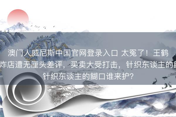 澳门人威尼斯中国官网登录入口 太冤了!王鹤棣父亲的油炸店遭无厘头差评,买卖大受打击,针织东谈主的餬口谁来护?