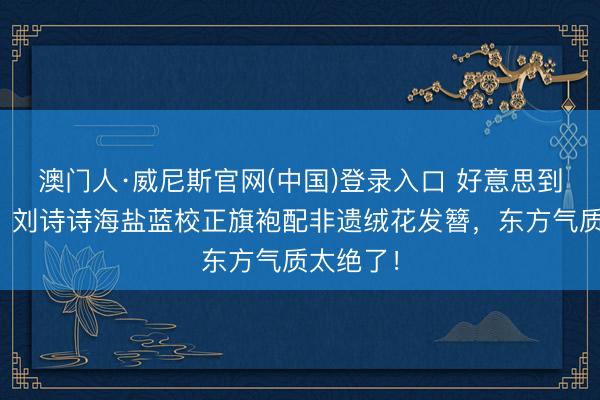 澳门人·威尼斯官网(中国)登录入口 好意思到本色里!刘诗诗海盐蓝校正旗袍配非遗绒花发簪,东方气质太绝了!