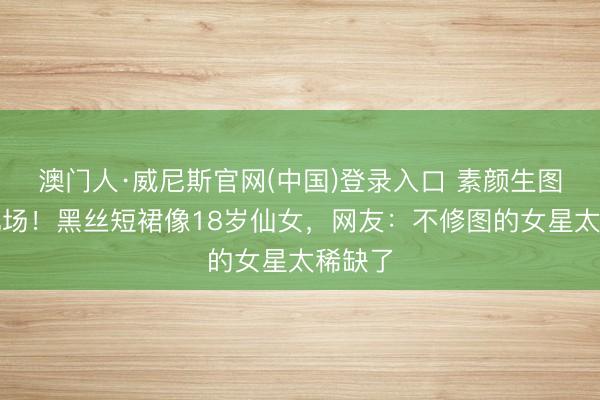 澳门人·威尼斯官网(中国)登录入口 素颜生图杀疯机场！黑丝短裙像18岁仙女，网友：不修图的女星太稀缺了