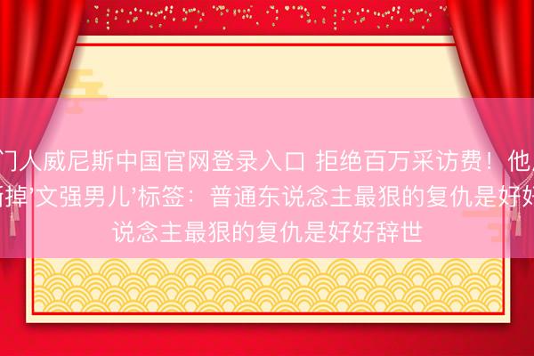 澳门人威尼斯中国官网登录入口 拒绝百万采访费！他用16年撕掉'文强男儿'标签：普通东说念主最狠的复仇是好好辞世