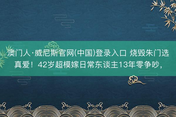 澳门人·威尼斯官网(中国)登录入口 烧毁朱门选真爱！42岁超模嫁日常东谈主13年零争吵，