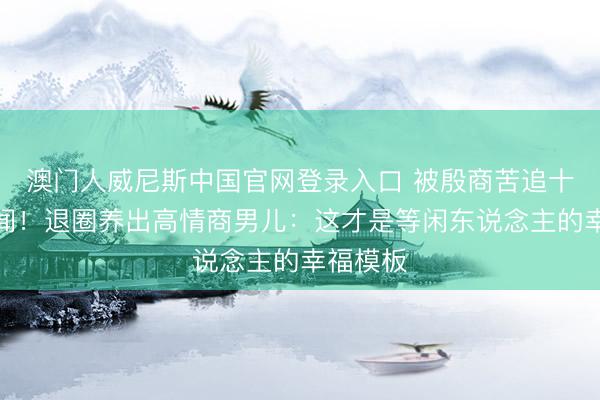 澳门人威尼斯中国官网登录入口 被殷商苦追十年零绯闻！退圈养出高情商男儿：这才是等闲东说念主的幸福模板