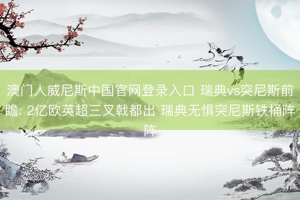 澳门人威尼斯中国官网登录入口 瑞典vs突尼斯前瞻: 2亿欧英超三叉戟都出 瑞典无惧突尼斯铁桶阵