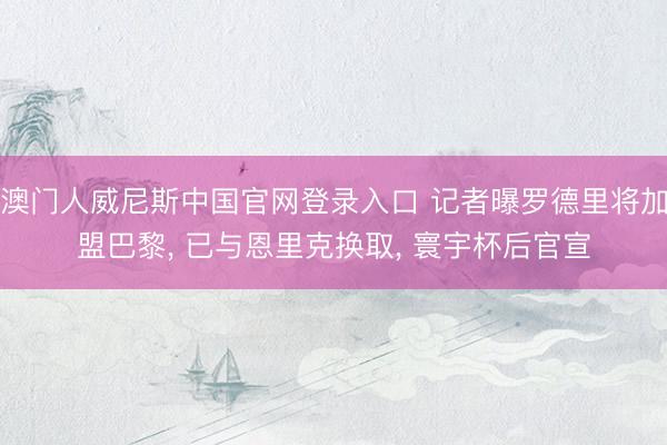 澳门人威尼斯中国官网登录入口 记者曝罗德里将加盟巴黎， 已与恩里克换取， 寰宇杯后官宣