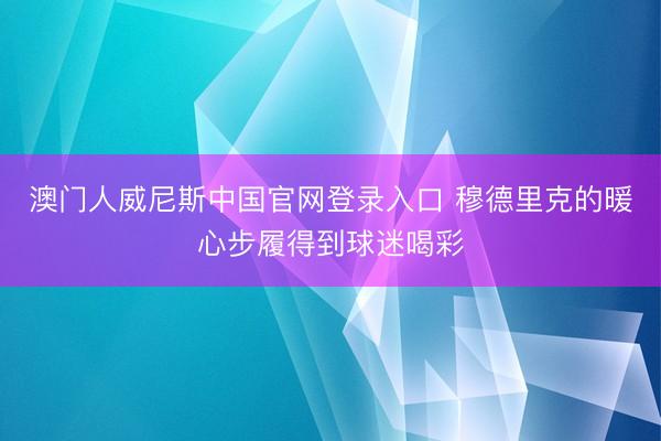 澳门人威尼斯中国官网登录入口 穆德里克的暖心步履得到球迷喝彩
