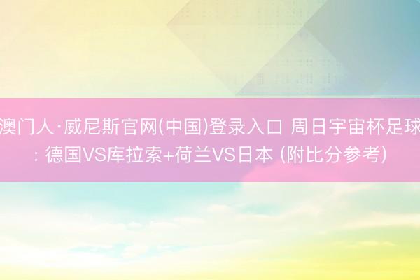 澳门人·威尼斯官网(中国)登录入口 周日宇宙杯足球: 德国VS库拉索+荷兰VS日本 (附比分参考)