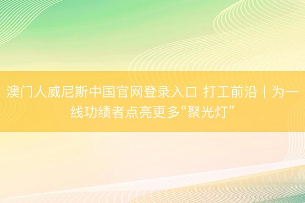 澳门人威尼斯中国官网登录入口 打工前沿｜为一线功绩者点亮更多“聚光灯”