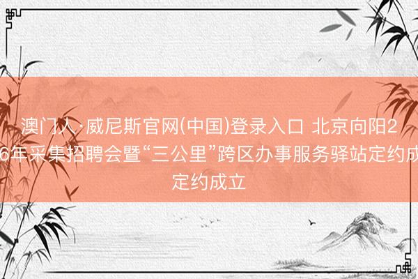 澳门人·威尼斯官网(中国)登录入口 北京向阳2026年采集招聘会暨“三公里”跨区办事服务驿站定约成立