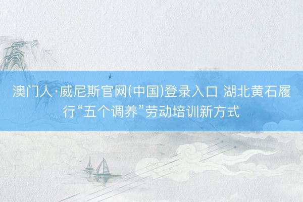 澳门人·威尼斯官网(中国)登录入口 湖北黄石履行“五个调养”劳动培训新方式