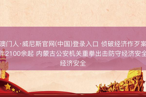 澳门人·威尼斯官网(中国)登录入口 侦破经济作歹案件2100余起 内蒙古公安机关重拳出击防守经济安全