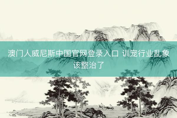 澳门人威尼斯中国官网登录入口 训宠行业乱象该整治了