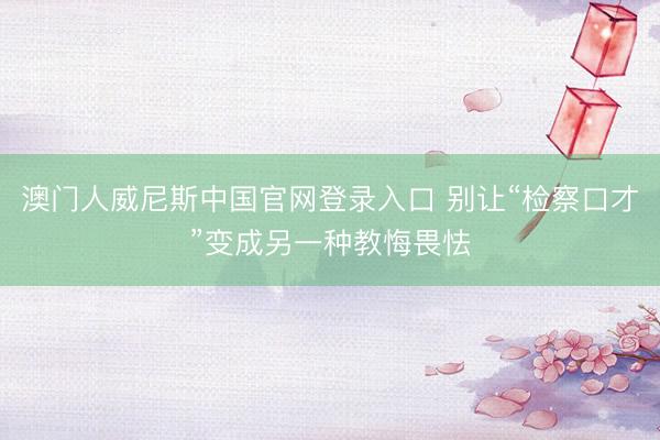 澳门人威尼斯中国官网登录入口 别让“检察口才”变成另一种教悔畏怯