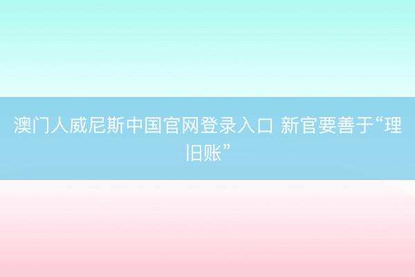 澳门人威尼斯中国官网登录入口 新官要善于“理旧账”