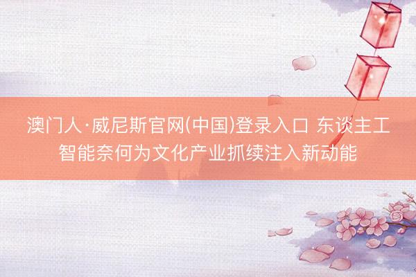 澳门人·威尼斯官网(中国)登录入口 东谈主工智能奈何为文化产业抓续注入新动能