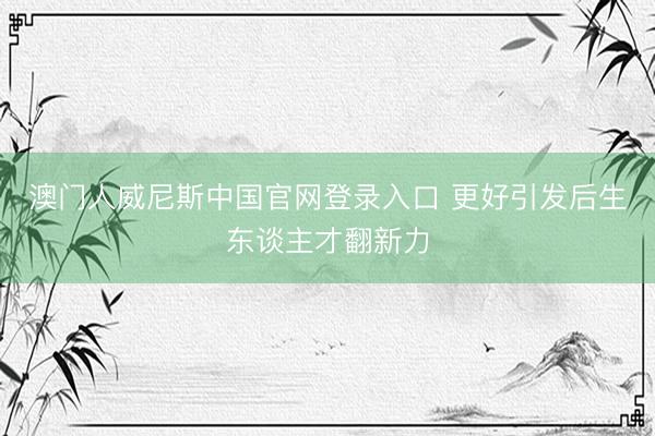 澳门人威尼斯中国官网登录入口 更好引发后生东谈主才翻新力