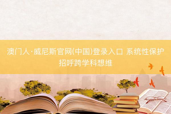 澳门人·威尼斯官网(中国)登录入口 系统性保护招呼跨学科想维