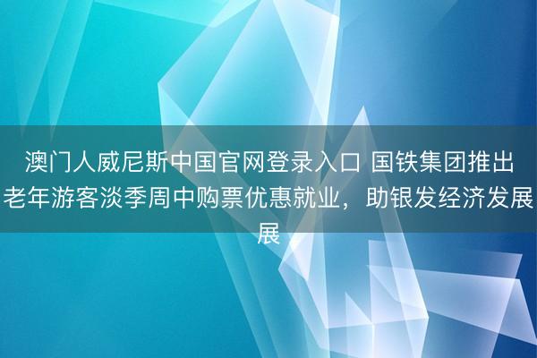 澳门人威尼斯中国官网登录入口 国铁集团推出老年游客淡季周中购票优惠就业，助银发经济发展