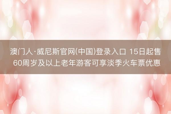 澳门人·威尼斯官网(中国)登录入口 15日起售 60周岁及以上老年游客可享淡季火车票优惠