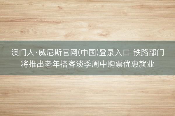 澳门人·威尼斯官网(中国)登录入口 铁路部门将推出老年搭客淡季周中购票优惠就业