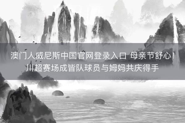澳门人威尼斯中国官网登录入口 母亲节舒心！川超赛场成皆队球员与姆妈共庆得手