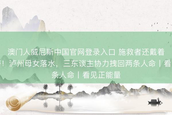 澳门人威尼斯中国官网登录入口 施救者还戴着入院腕带！泸州母女落水，三东谈主协力拽回两条人命丨看见正能量