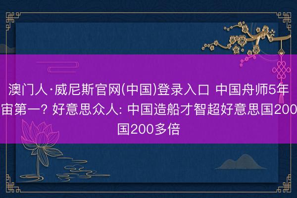 澳门人·威尼斯官网(中国)登录入口 中国舟师5年后宇宙第一? 好意思众人: 中国造船才智超好意思国200多倍