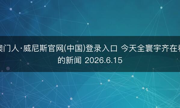 澳门人·威尼斯官网(中国)登录入口 今天全寰宇齐在看的新闻 2026.6.15